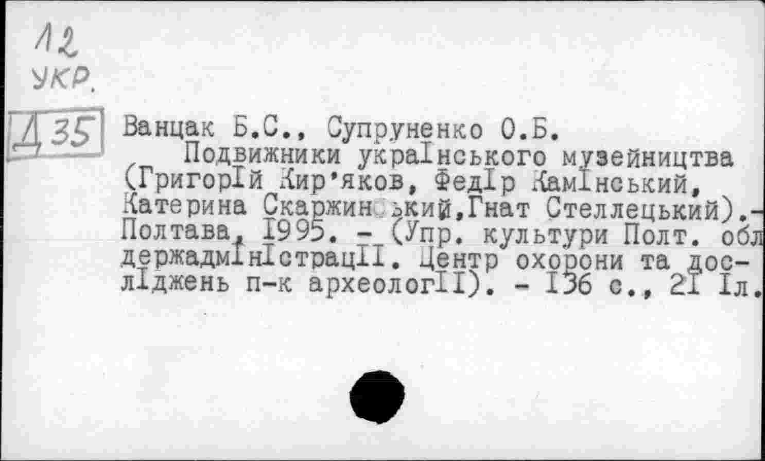 ﻿УКР.
Д35*1 ^анЧак Б.С., Супруненко О.Б.
Подвижники українського музейництва (Григорій Лир’яков, Федір Ламінський, Латерина Скаржин ький.Гнат Стеллецький).-Полтава, 1995. - (Упр. культури Полт. обл держадміністрації. Центр охорони та досліджень п-к археології). - 136 с., 21 1л.